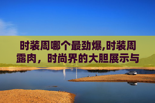 时装周哪个最劲爆,时装周露肉，时尚界的大胆展示与身体美学的探索