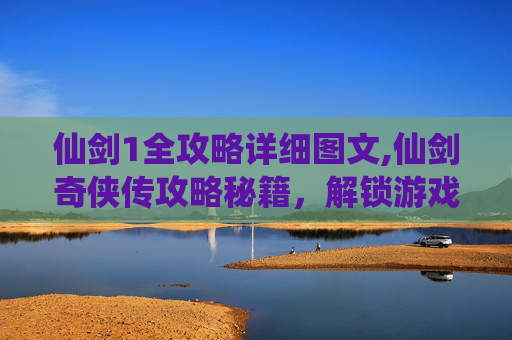 仙剑1全攻略详细图文,仙剑奇侠传攻略秘籍，解锁游戏世界的秘密