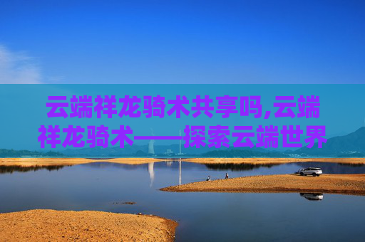 云端祥龙骑术共享吗,云端祥龙骑术——探索云端世界的神秘骑术艺术