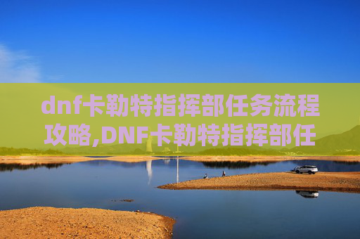 dnf卡勒特指挥部任务流程攻略,DNF卡勒特指挥部任务流程全解析