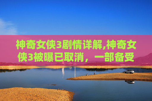 神奇女侠3剧情详解,神奇女侠3被曝已取消，一部备受期待的超级英雄电影的终结？