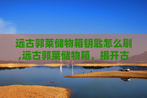 远古郭莱储物箱钥匙怎么刷,远古郭莱储物箱，揭开古代文明的神秘面纱