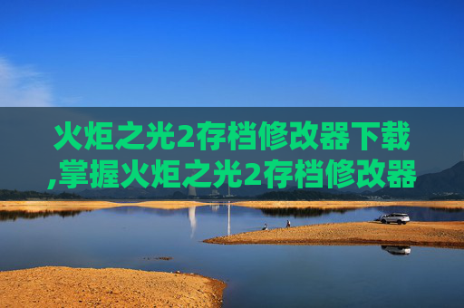 火炬之光2存档修改器下载,掌握火炬之光2存档修改器，让你的游戏之旅更加精彩