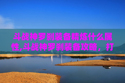 斗战神罗刹装备精炼什么属性,斗战神罗刹装备攻略，打造最强战斗伙伴
