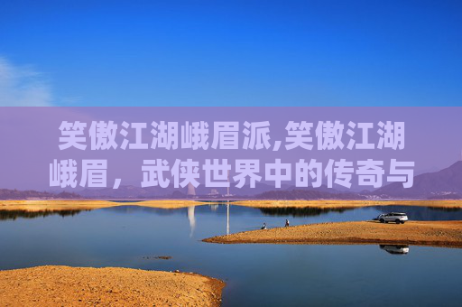 笑傲江湖峨眉派,笑傲江湖峨眉，武侠世界中的传奇与魅力