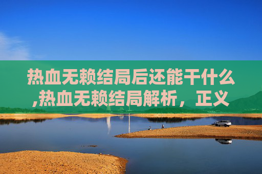 热血无赖结局后还能干什么,热血无赖结局解析，正义与邪恶的终极对决