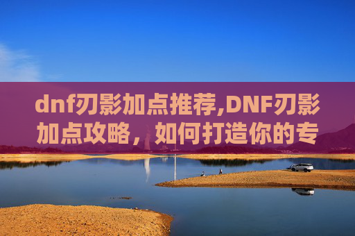 dnf刃影加点推荐,DNF刃影加点攻略，如何打造你的专属战斗流派