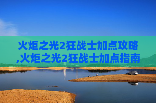 火炬之光2狂战士加点攻略,火炬之光2狂战士加点指南，打造你的终极战斗机器