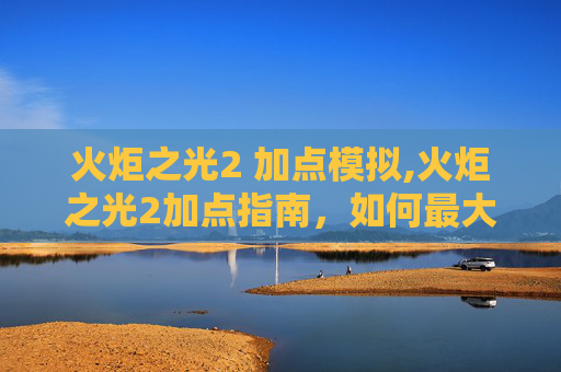 火炬之光2 加点模拟,火炬之光2加点指南,如何最大化你的游戏体验 火炬之光2 加点模拟,火炬之光2加点指南,如何最大化你的游戏体验