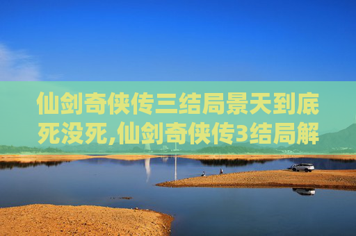 仙剑奇侠传三结局景天到底死没死,仙剑奇侠传3结局解析与深度解读