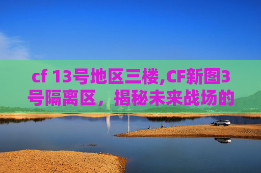 cf 13号地区三楼,CF新图3号隔离区,揭秘未来战场的神秘地带 cf 13号地区三楼,CF新图3号隔离区,揭秘未来战场的神秘地带