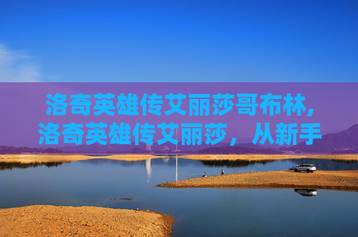 洛奇英雄传艾丽莎哥布林,洛奇英雄传艾丽莎，从新手到高手的蜕变之旅