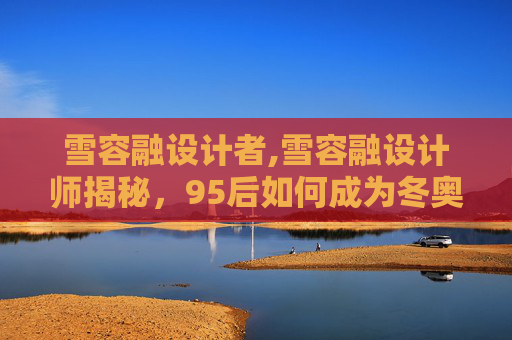 雪容融设计者,雪容融设计师揭秘，95后如何成为冬奥吉祥物设计的灵魂？