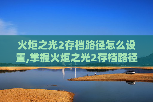 火炬之光2存档路径怎么设置,掌握火炬之光2存档路径的秘诀