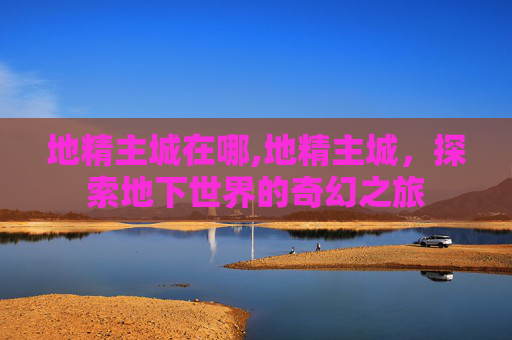 地精主城在哪,地精主城，探索地下世界的奇幻之旅