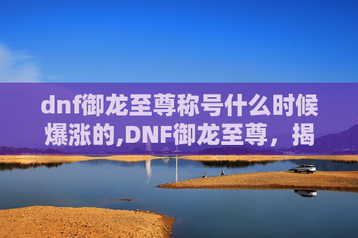 dnf御龙至尊称号什么时候爆涨的,DNF御龙至尊，揭秘游戏中的终极力量