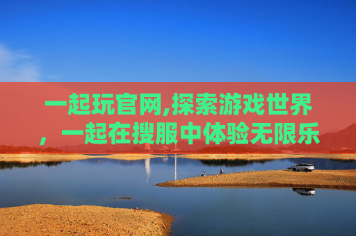 一起玩官网,探索游戏世界，一起在搜服中体验无限乐趣