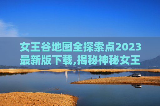 女王谷地图全探索点2023最新版下载,揭秘神秘女王谷，一个未被探索的秘境