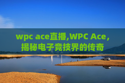 wpc ace直播,WPC Ace,揭秘电子竞技界的传奇 wpc ace直播,WPC Ace,揭秘电子竞技界的传奇
