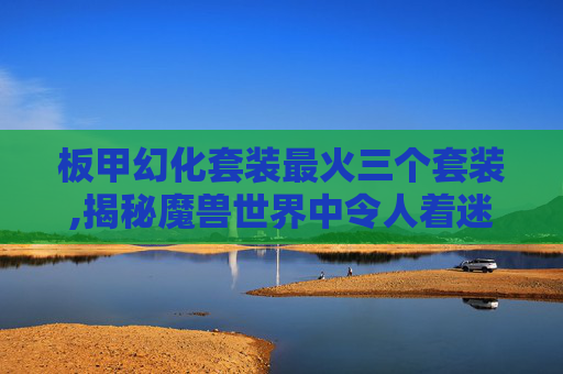 板甲幻化套装最火三个套装,揭秘魔兽世界中令人着迷的板甲幻化套装