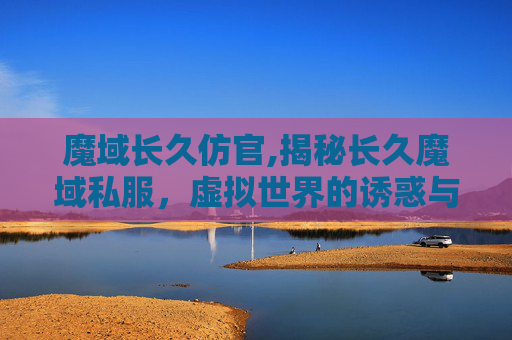 魔域长久仿官,揭秘长久魔域私服，虚拟世界的诱惑与风险
