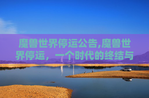 魔兽世界停运公告,魔兽世界停运，一个时代的终结与玩家的不舍