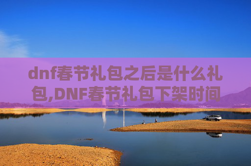 dnf春节礼包之后是什么礼包,DNF春节礼包下架时间揭晓，玩家期待的新年惊喜能否如期而至？