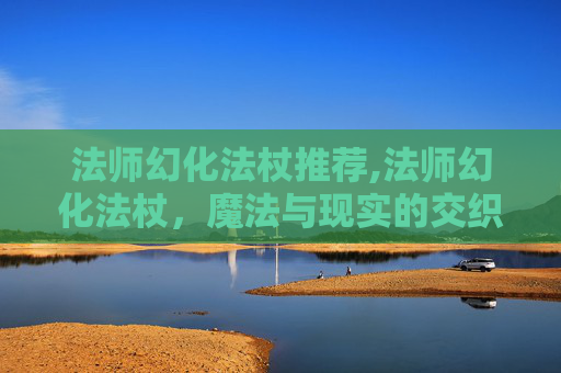 法师幻化法杖推荐,法师幻化法杖，魔法与现实的交织