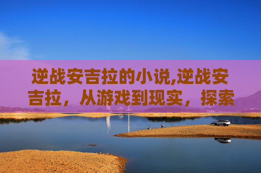 逆战安吉拉的小说,逆战安吉拉，从游戏到现实，探索虚拟与现实的界限