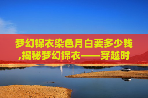 梦幻锦衣染色月白要多少钱,揭秘梦幻锦衣——穿越时空的华丽外衣 梦幻锦衣染色月白要多少钱,揭秘梦幻锦衣——穿越时空的华丽外衣