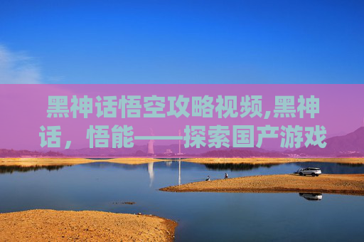 黑神话悟空攻略视频,黑神话,悟能——探索国产游戏之光 黑神话悟空攻略视频,黑神话,悟能——探索国产游戏之光