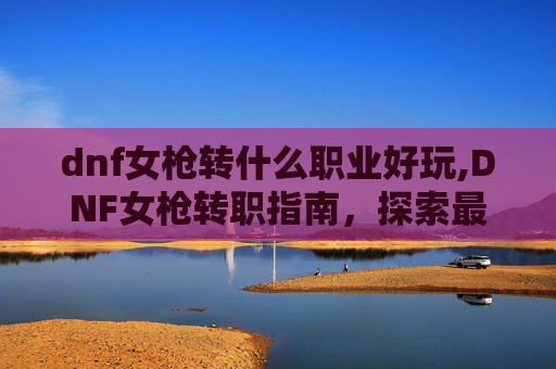 dnf女枪转什么职业好玩,DNF女枪转职指南，探索最适合你的职业选择
