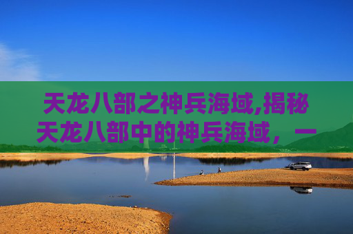天龙八部之神兵海域,揭秘天龙八部中的神兵海域，一场视觉与智慧的盛宴