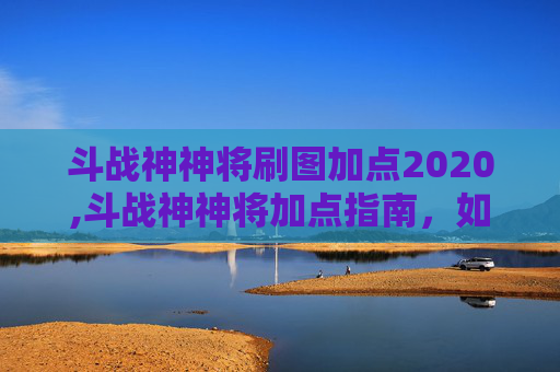 斗战神神将刷图加点2020,斗战神神将加点指南，如何打造你的专属战斗力量