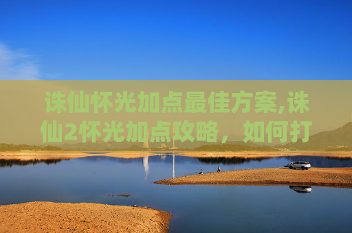 诛仙怀光加点最佳方案,诛仙2怀光加点攻略，如何打造最强输出？