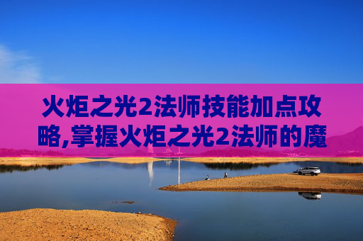 火炬之光2法师技能加点攻略,掌握火炬之光2法师的魔法力量，技能深度解析与实战指南