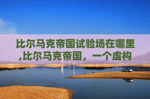 比尔马克帝国试验场在哪里,比尔马克帝国，一个虚构帝国的崛起与衰落