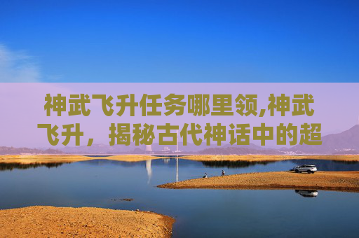 神武飞升任务哪里领,神武飞升，揭秘古代神话中的超凡之旅