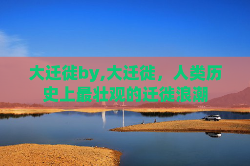 大迁徙by,大迁徙，人类历史上最壮观的迁徙浪潮