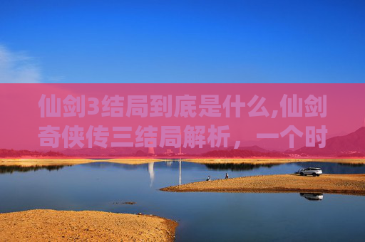 仙剑3结局到底是什么,仙剑奇侠传三结局解析，一个时代的结束与新的开始