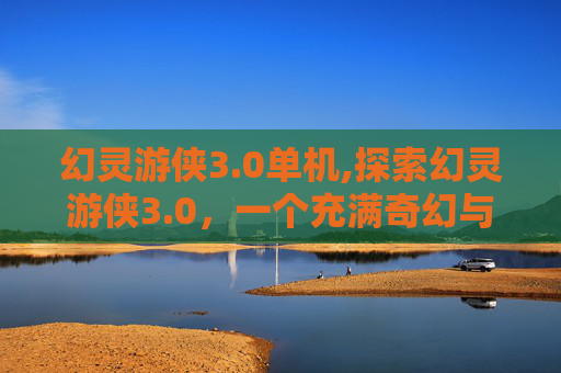 幻灵游侠3.0单机,探索幻灵游侠3.0，一个充满奇幻与冒险的世界