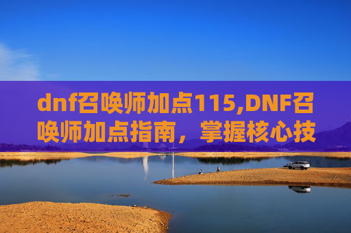 dnf召唤师加点115,DNF召唤师加点指南,掌握核心技能,打造完美角色 dnf召唤师加点115,DNF召唤师加点指南,掌握核心技能,打造完美角色