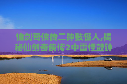 仙剑奇侠传二钟鼓怪人,揭秘仙剑奇侠传2中雷怪鼓钟石人的神秘力量 仙剑奇侠传二钟鼓怪人,揭秘仙剑奇侠传2中雷怪鼓钟石人的神秘力量