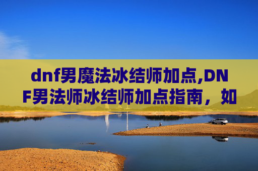 dnf男魔法冰结师加点,DNF男法师冰结师加点指南,如何高效利用技能与装备 dnf男魔法冰结师加点,DNF男法师冰结师加点指南,如何高效利用技能与装备