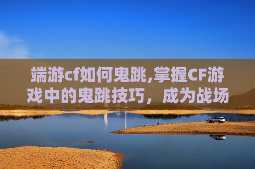 端游cf如何鬼跳,掌握CF游戏中的鬼跳技巧，成为战场上的幽灵