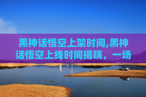 黑神话悟空上架时间,黑神话悟空上线时间揭晓，一场视觉与技术的盛宴即将开启！
