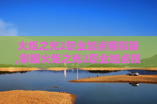 火炬之光2职业加点模拟器,掌握火炬之光2职业加点技巧，让你在战斗中游刃有余