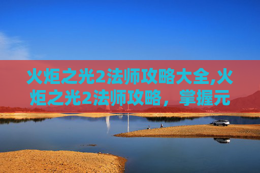 火炬之光2法师攻略大全,火炬之光2法师攻略，掌握元素力量，成为游戏高手