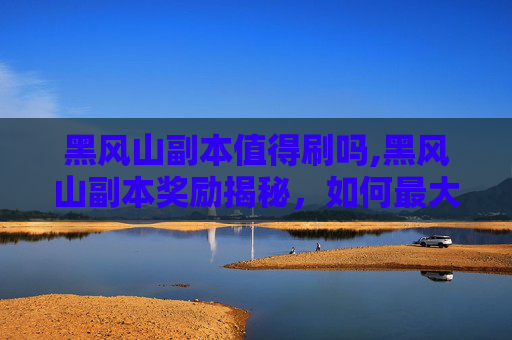 黑风山副本值得刷吗,黑风山副本奖励揭秘，如何最大化你的收获？