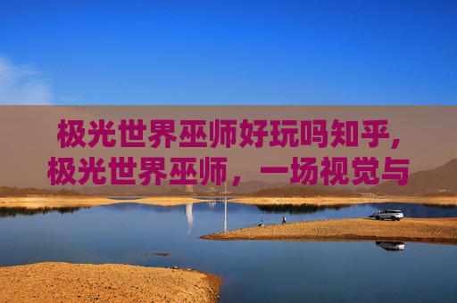 极光世界巫师好玩吗知乎,极光世界巫师，一场视觉与魔法的奇妙之旅